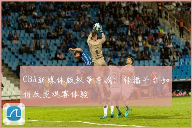 CBA新媒体版权争夺战：转播平台如何改变观赛体验