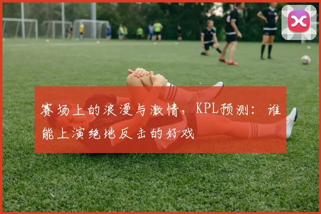 赛场上的浪漫与激情，KPL预测：谁能上演绝地反击的好戏