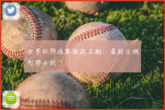 世界杯预选赛激战正酣:最新出线形势分析