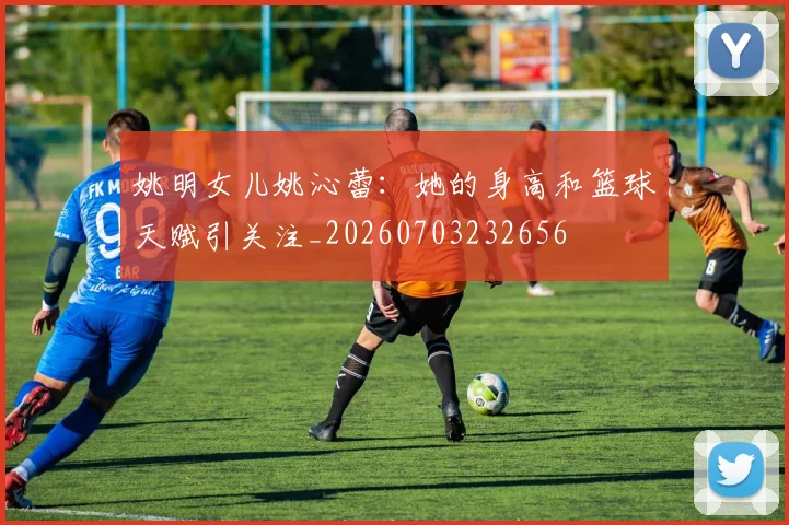 姚明女儿姚沁蕾：她的身高和篮球天赋引关注_20260703232656