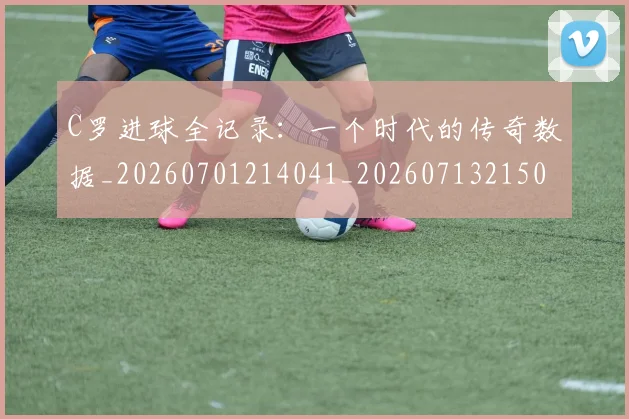 C罗进球全记录:一个时代的传奇数据_20260701214041_20260713215032