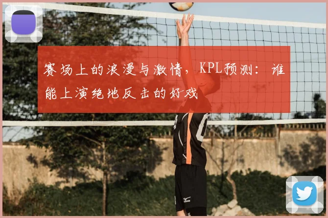 赛场上的浪漫与激情,KPL预测:谁能上演绝地反击的好戏