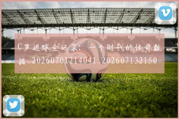C罗进球全记录：一个时代的传奇数据_20260701214041_20260713215032