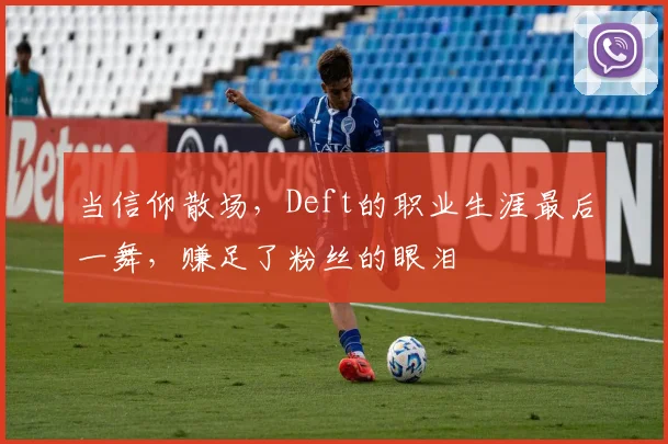 当信仰散场,Deft的职业生涯最后一舞,赚足了粉丝的眼泪