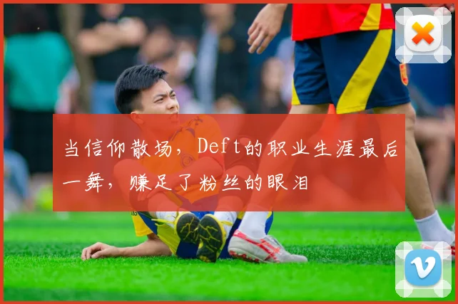 当信仰散场，Deft的职业生涯最后一舞，赚足了粉丝的眼泪