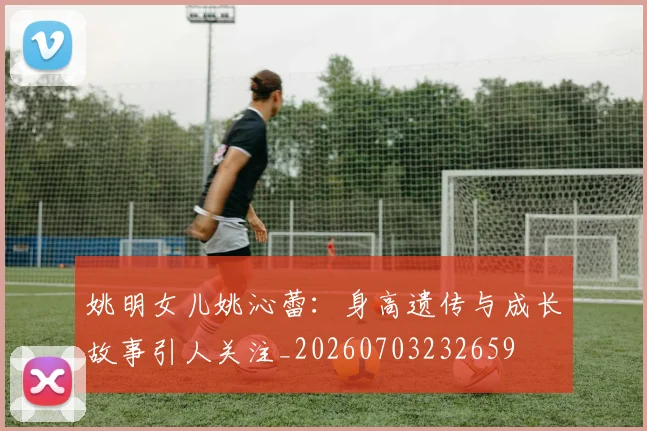 姚明女儿姚沁蕾：身高遗传与成长故事引人关注_20260703232659