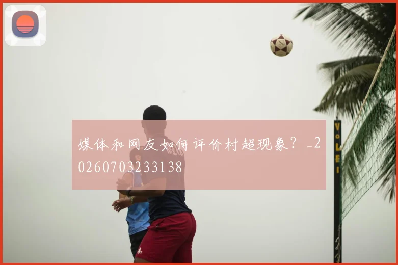 媒体和网友如何评价村超现象？_20260703233138