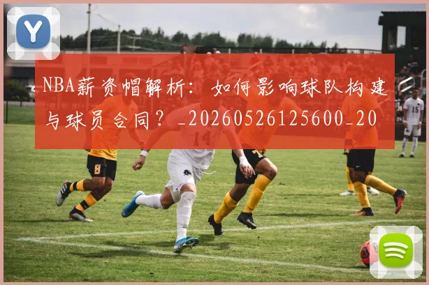 NBA薪资帽解析：如何影响球队构建与球员合同？_20260526125600_20260702171419