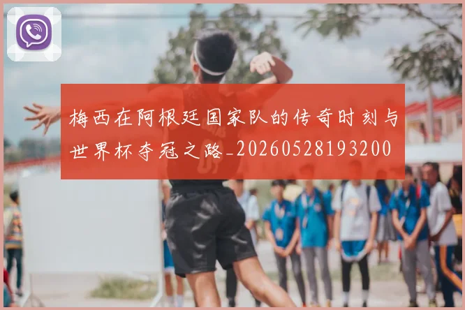 梅西在阿根廷国家队的传奇时刻与世界杯夺冠之路_20260528193200