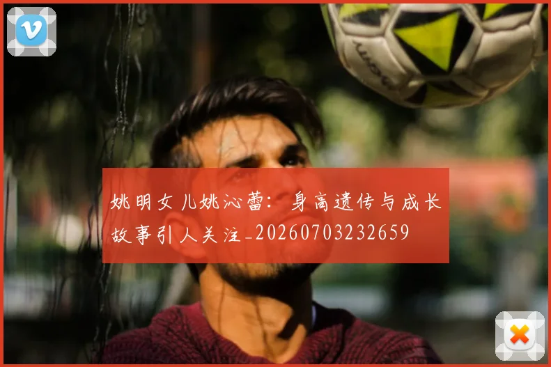 姚明女儿姚沁蕾:身高遗传与成长故事引人关注_20260703232659