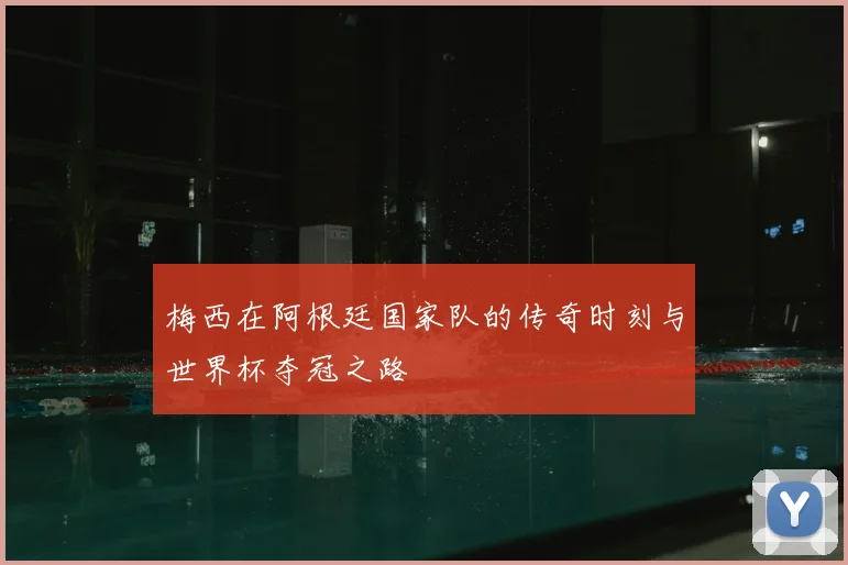 梅西在阿根廷国家队的传奇时刻与世界杯夺冠之路