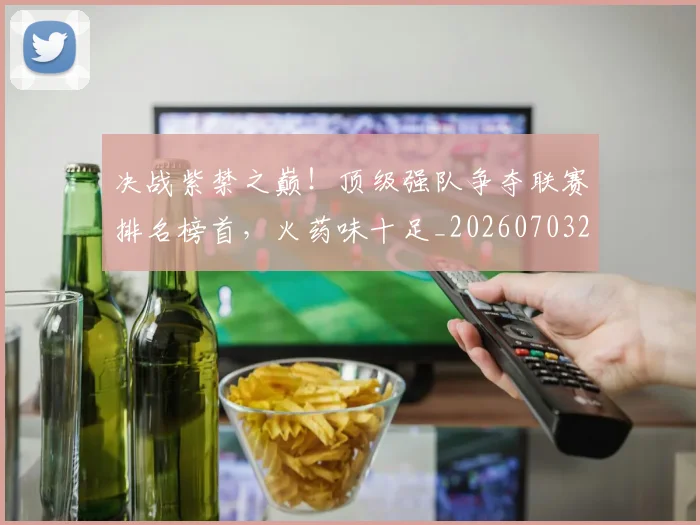 决战紫禁之巅!顶级强队争夺联赛排名榜首,火药味十足_20260703215833