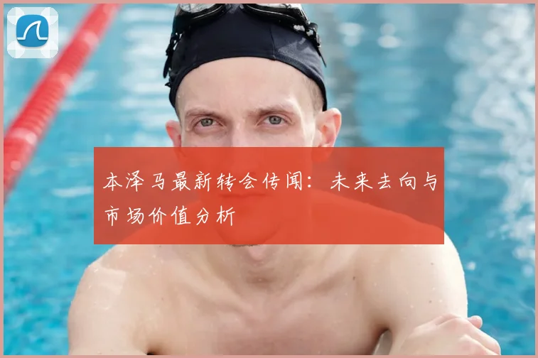 本泽马最新转会传闻：未来去向与市场价值分析