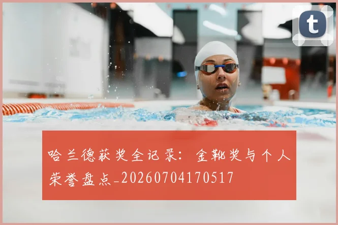 哈兰德获奖全记录：金靴奖与个人荣誉盘点_20260704170517