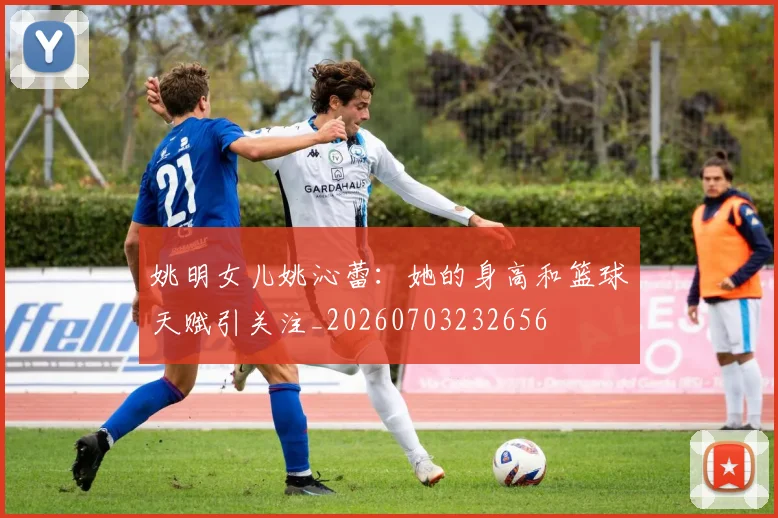 姚明女儿姚沁蕾：她的身高和篮球天赋引关注_20260703232656