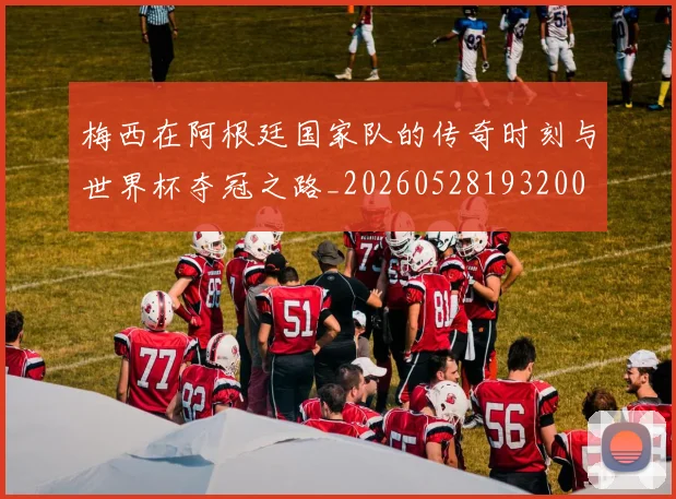 梅西在阿根廷国家队的传奇时刻与世界杯夺冠之路_20260528193200
