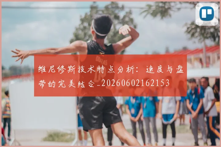 维尼修斯技术特点分析：速度与盘带的完美结合_20260602162153