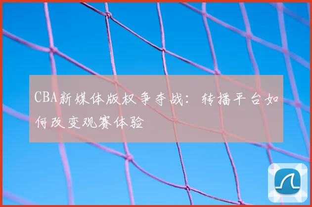CBA新媒体版权争夺战：转播平台如何改变观赛体验