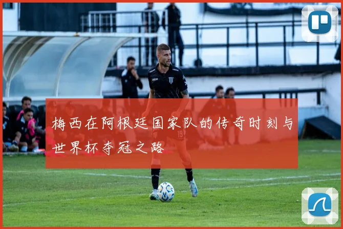 梅西在阿根廷国家队的传奇时刻与世界杯夺冠之路