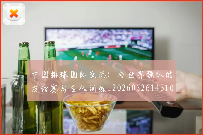 中国排球国际交流：与世界强队的友谊赛与合作训练_20260526143101
