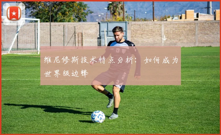 维尼修斯技术特点分析：如何成为世界级边锋