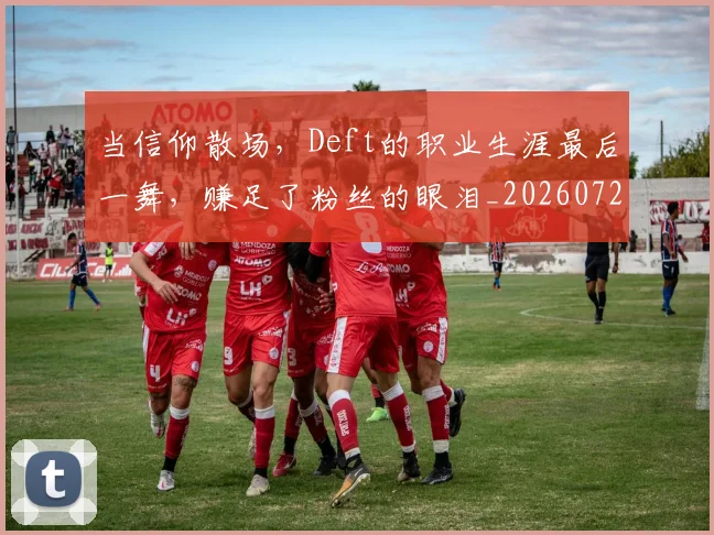 当信仰散场,Deft的职业生涯最后一舞,赚足了粉丝的眼泪_20260722155526
