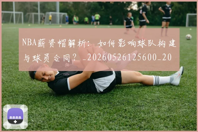 NBA薪资帽解析：如何影响球队构建与球员合同？_20260526125600_20260702171419